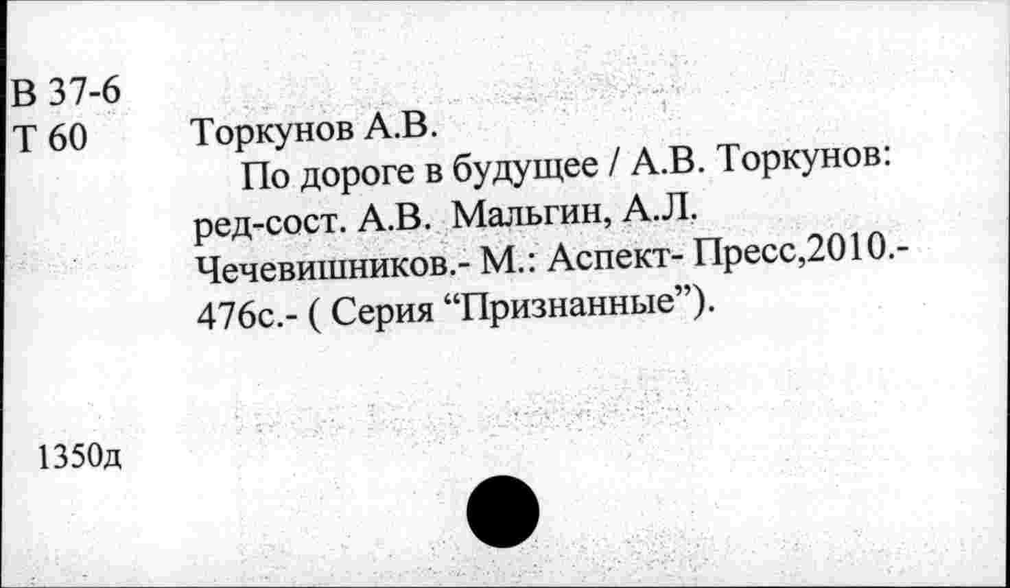 ﻿В 37-6
Т 60 Торкунов А.В.
По дороге в будущее / А.В. Торкунов: ред-сост. А.В. Мальгин, А.Л.
Чечевишников.- М.: Аспект- Пресс,2010.-476с.- (Серия “Признанные”).
1350д